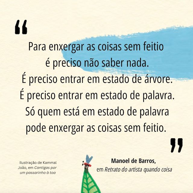 Frase de Manoel de Barros: "Para enxergar as coisas sem feitio é preciso  não saber nada.  É preciso entrar em estado de árvore.  É preciso entrar em estado de palavra.  Só quem está em estado de palavra pode  enxergar as coisas sem feitio."