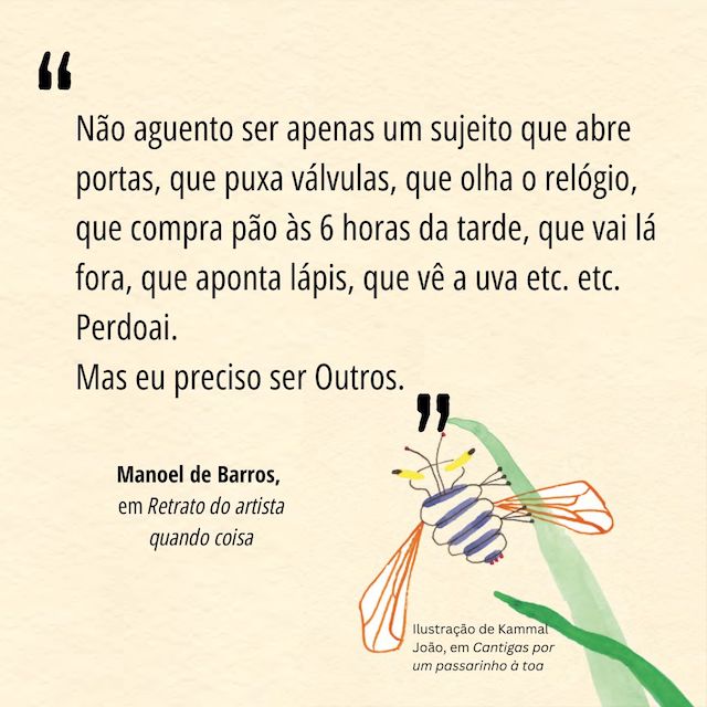 Frase de Manoel de Barros: "Não aguento ser apenas um sujeito que abre  portas, que puxa válvulas, que olha o relógio, que  compra pão às 6 horas da tarde, que vai lá fora,  que aponta lápis, que vê a uva etc. etc.  Perdoai.  Mas eu preciso ser Outros. "